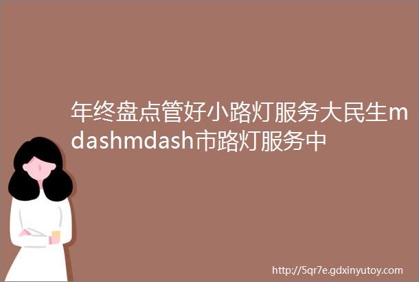 年终盘点管好小路灯服务大民生mdashmdash市路灯服务中心2023年盘点