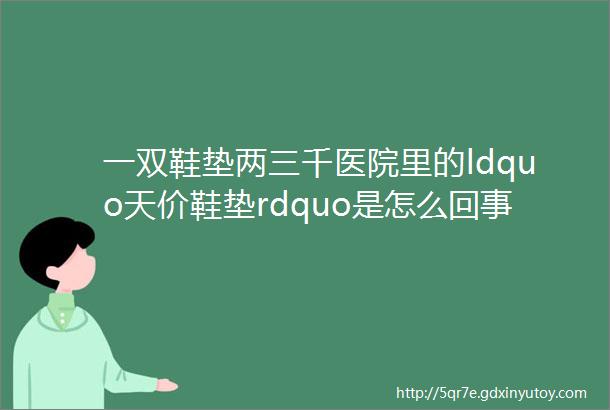 一双鞋垫两三千医院里的ldquo天价鞋垫rdquo是怎么回事