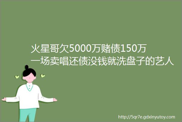 火星哥欠5000万赌债150万一场卖唱还债没钱就洗盘子的艺人版