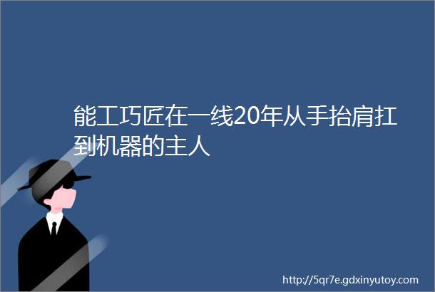 能工巧匠在一线20年从手抬肩扛到机器的主人