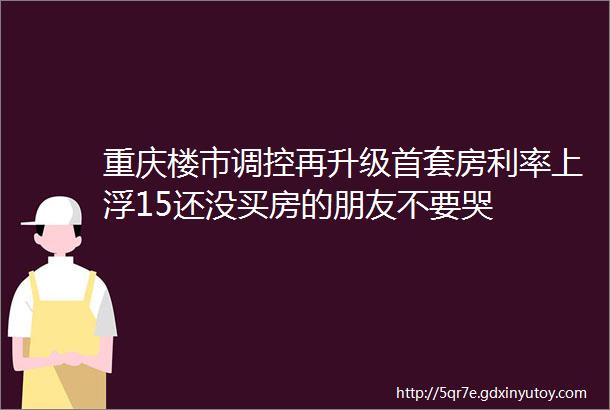 重庆楼市调控再升级首套房利率上浮15还没买房的朋友不要哭