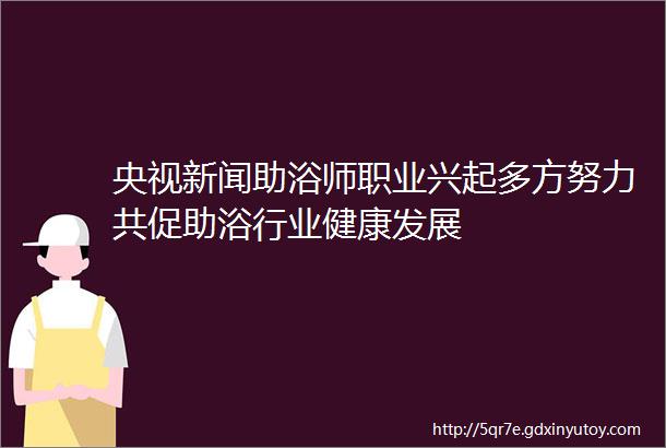 央视新闻助浴师职业兴起多方努力共促助浴行业健康发展