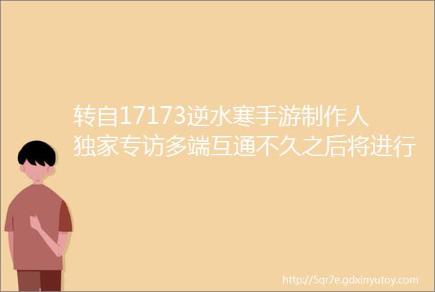 转自17173逆水寒手游制作人独家专访多端互通不久之后将进行测试