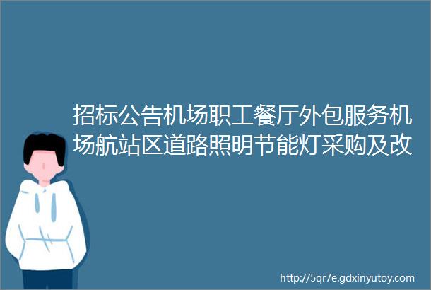 招标公告机场职工餐厅外包服务机场航站区道路照明节能灯采购及改造机场员工班车服务采购等项目开始招标啦