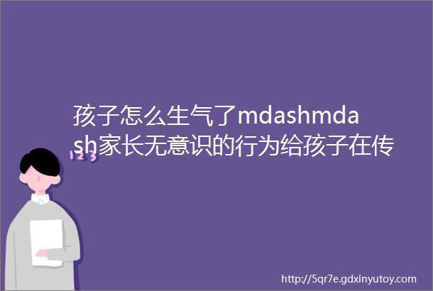 孩子怎么生气了mdashmdash家长无意识的行为给孩子在传递什么信息