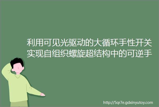 利用可见光驱动的大循环手性开关实现自组织螺旋超结构中的可逆手逆和圆偏振光反射调谐